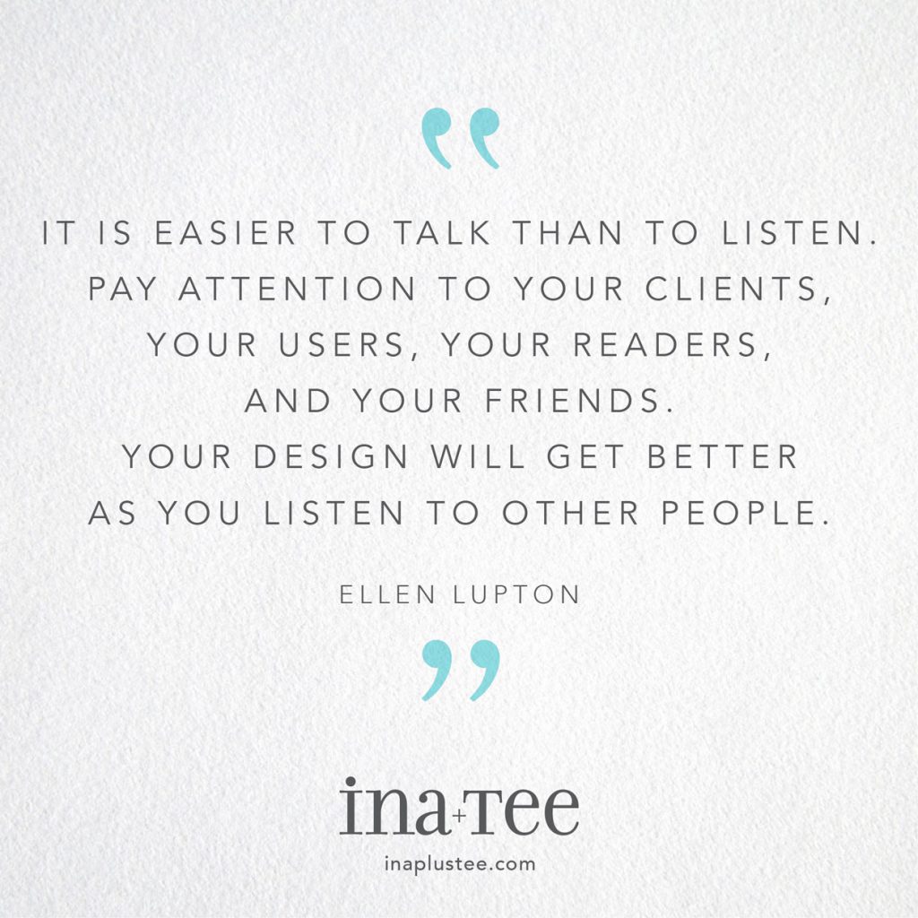Design Quotables No. 22 /  “It’s easier to talk than to listen. Pay attention to your clients, your users, your readers, and your friends. Your design will get better as you listen to other people.” -Ellen Lupton